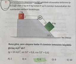 2.
Sürtünmelerin önemsenmediği şekildeki düzenekte birbirine ip-
le bağlı olan 2 kg ve 6 kg kütleli P ve R cisimleri bulundukları ko-
numlardan serbest bırakılıryor.
2 kg
P
A) 2
D
R
B) 4
53°
6 kg
Buna göre, yere ulaşana kadar R cisminin ivmesinin büyüklü-
ğü kaç m/s² dir?
(g = 10 m/s², sin 53° = 0,8; cos 53° = 0,6)
C) 6
da
D) 8
Yer (Yatay)
E) 10