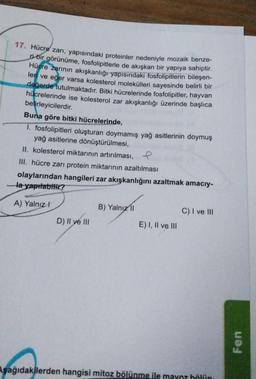 17. Hücre zarı, yapısındaki proteinler nedeniyle mozaik benze-
ri bir görünüme, fosfolipitlerle de akışkan bir yapıya sahiptir.
Hücre zarının akışkanlığı yapısındaki fosfolipitlerin bileşen-
leri ve eğer varsa kolesterol molekülleri sayesinde belirli bir
değerde tutulmaktadır. Bitki hücrelerinde fosfolipitler, hayvan
hücrelerinde ise kolesterol zar akışkanlığı üzerinde başlıca
belirleyicilerdir.
Buna göre bitki hücrelerinde,
1. fosfolipitleri oluşturan doymamış yağ asitlerinin doymuş
yağ asitlerine dönüştürülmesi,
II. kolesterol miktarının artırılması, e
III. hücre zarı protein miktarının azaltılması
olaylarından hangileri zar akışkanlığını azaltmak amacıy-
-la yapılabilir?
A) Yalnız I
D) II ve III
B) Yalnız II
E) I, II ve III
C) I ve III
Aşağıdakilerden hangisi mitoz bölünme ile mayoz bölün
Fen