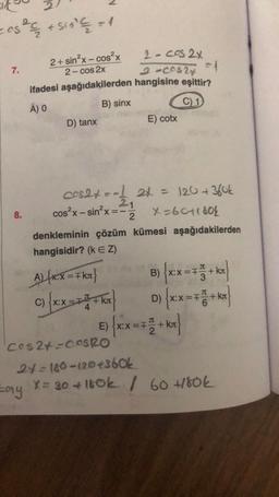 cos² + 510² € = 1
2+ sin²x-cos²x
2-cos2x
ifadesi aşağıdakilerden
A) O
B) sinx
7.
8.
D) tanx
Lay
cos²x-sin²x = -
cos2+ = -1 2+ = 120 + 360k
21
2
X=6011804
denkleminin çözüm
hangisidir? (k EZ)
AL(RX = FKx}
C)
2-cos2x
=1
2-00524
hangisine eşittir?
C) 1
X:X=F
E) cotx
kümesi aşağıdakilerden
B) {xx=++ kr
XX=T
=F
D)
kл
E) {xx = 7 1+kx}
+ kr
Cos2+=COSRO
24=180-120 +360k
X = 30 +160k / 60 +180k