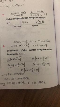 cos² + 510² € = 1
2+ sin²x-cos²x
2-cos2x
ifadesi aşağıdakilerden
A) O
B) sinx
7.
8.
D) tanx
Lay
cos²x-sin²x = -
cos2+ = -1 2+ = 120 + 360k
21
2
X=6011804
denkleminin çözüm
hangisidir? (k EZ)
AL(RX = FKx}
C)
2-cos2x
=1
2-00524
hangisine eşittir?
C) 1
X:X=F
E) cotx
kümesi aşağıdakilerden
B) {xx=++ kr
XX=T
=F
D)
kл
E) {xx = 7 1+kx}
+ kr
Cos2+=COSRO
24=180-120 +360k
X = 30 +160k / 60 +180k