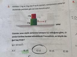 2.
Kütleleri 2 kg ve 3 kg olan P ve R cisimleri, sürtünmesiz yatay bir
düzlemde şekildeki gibi üst üste konulmuştur.
2 kg
A) 5
3 kg
P
B) 10
R
4
Cisimler arası statik sürtünme katsayısı 0,2 olduğuna göre, ci-
simleri birlikte hareket ettirebilecek F kuvvetinin, en büyük de-
ğeri kaç N'dir?
(g = 10 m/s²)
C) 12
10
yatay
D) 15
E) 20
4.
20