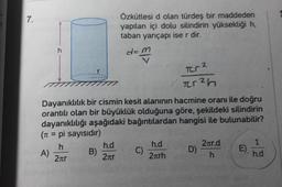 7.
h
B)
Özkütlesi d olan türdeş bir maddeden
yapılan içi dolu silindirin yüksekliği h,
taban yarıçapı ise r dir.
d=m
Dayanıklılık bir cismin kesit alanının hacmine oranı ile doğru
orantılı olan bir büyüklük olduğuna göre, şekildeki silindirin
dayanıklılığı aşağıdaki bağıntılardan hangisi ile bulunabilir?
(π = pi sayısıdır)
h
A)
2лr
h.d
2лr
C)
Tr²
F²h
h.d
2πrh
D)
2πr.d
h
E)
1
h.d