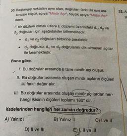 30. Başlangıç noktaları aynı olan, doğruları farklı iki ışın ara-
sındaki küçük açıya "Minör Açı", büyük açıya "Major Açı"
denir.
E bir düzlem olmak üzere E düzlemi üzerindeki d₁, d₂ ve
da doğruları için aşağıdakiler bilinmektedir.
d₁ ve d₂ doğruları birbirine paraleldir.
da doğrusu, d, ve d2 doğrularını dik olmayan açılar
ile kesmektedir.
●
●
Buna göre,
1. Bu doğrular arasında 8 tane minör açı oluşur.
II. Bu doğrular arasında oluşan minör açıların ölçüleri
iki farklı değer alır.
III. Bu doğrular arasında oluşan minör açılardan her-
hangi ikisinin ölçüleri toplamı 180° dir.
ifadelerinden hangileri her zaman doğrudur?
A) Yalnız I
B) Yalnız II
D) II ve III
C) I ve II
E) I, II ve III
32. As