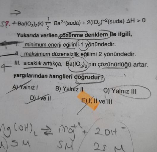 ST.+Ba(103)2(k)= Ba²+(suda) + 2(103)-²(suda) AH > 0
Yukarıda verilen çözünme denklem ile ilgili,
minimum enerji eğilimi 1 yönündedir.
41. maksimum düzensizlik eğilimi 2 yönündedir.
III. sıcaklık arttıkça, Ba(103)2'nin çözünürlüğü artar.
yargılarından hangi