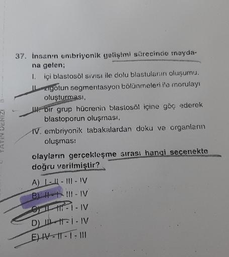 03
12N2G NAVA
37. İnsanın embriyonik gelişimi sürecinde meyda-
na gelen;
1. içi blastosöl sıvısı ile dolu blastulanını oluşumu.
gotun segmentasyon bölünmeleri ile rnorulayı
oluşturması,
bir grup hücrenin blastosöl içine göç ederek
blastoporun oluşması,
IV.