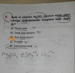 6.
Suda az çözünen Ag,SO, tuzunun molar çözü-
nürlüğü aşağıdakilerden hangisine bağlı değil
dir?
A) Tuzun cinsi 4
B) Ortak iyon derişimi
C) Açık hava basıncı
D) Sıcaklık
E) Çözücünün cinsi 4
-2
Agson 22Ag ²² 50₂ ²2
73