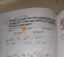 9. Derişimi 0,1 mol/L olan KOH çözeltisinde çözü
nürlüğü 2.10-7 mol/L olan Fe(OH),'nin çözünür
lük çarpımı sabiti kaçtır?
A) 0,1
B) 2.10-9
D)
4.10-4
↑
2017-
JIM
C) 4.10-14
E) 8.10-21
14
OH
15m 15'm
Fe(OH)₂ → Fe + ²llowf
2
1.