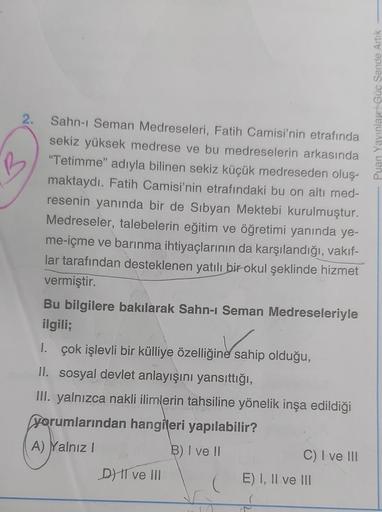 2.
Sahn-I Seman Medreseleri, Fatih Camisi'nin etrafında
sekiz yüksek medrese ve bu medreselerin arkasında
"Tetimme" adıyla bilinen sekiz küçük medreseden oluş-
maktaydı. Fatih Camisi'nin etrafındaki bu on altı med-
resenin yanında bir de Sibyan Mektebi kur