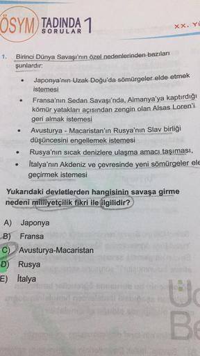 ÖSYM TADINDA 1
Birinci Dünya Savaşı'nın özel nedenlerinden bazıları
şunlardır:
●
●
●
Japonya'nın Uzak Doğu'da sömürgeler elde etmek
istemesi
XX. YO
Fransa'nın Sedan Savaşı'nda, Almanya'ya kaptırdığı
kömür yatakları açısından zengin olan Alsas Loren'i
geri 