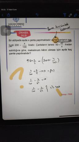 18:23 17 Mart Cum
HAKAN ONBAŞI
MATEMATIK
ÖRNEK
313
loo
Bir atölyede ayda x çanta yapılmaktadır ve her çantanın ma-
X
20
liyeti 200-
liradır. Çantaların tanesi 50+
liradan
X
100
satıldığına göre, maksimum kârın olması için ayda kaç
çanta yapılmalıdır?
50+1 - (200- 760 )
4
die
-150 = f(x)
11-12-0
02
Bence bucamlede
Todaver.
72
T
}
1²/200
Cevap: 7500