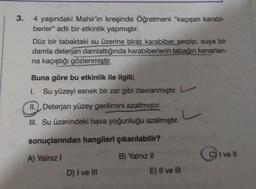 3.
4 yaşındaki Mahir'in kreşinde Öğretmeni "kaçışan karabi-
berler" adlı bir etkinlik yapmıştır.
Düz bir tabaktaki su üzerine biraz karabiber serpip, suya bir
damla deterjan damlattığında karabiberlerin tabağın kenarları-
na kaçıştığı gözlenmiştir.
Buna göre bu etkinlik ile ilgili;
1.
Su yüzeyi esnek bir zar gibi davranmıştır. L
II. Deterjan yüzey gerilimini azaltmıştır.
III. Su üzerindeki hava yoğunluğu azalmıştır.
sonuçlarından hangileri çıkarılabilir?
A) Yalnız I
B) Yalnız II
D) I ve III
E) II ve III
C
C) I ve II