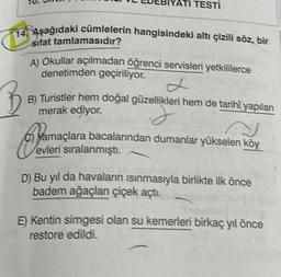 ATI TESTI
14. Aşağıdaki cümlelerin hangisindeki altı çizili söz, bir
sifat tamlamasıdır?
A) Okullar açılmadan öğrenci servisleri yetkililerce
denetimden geçiriliyor.
B) Turistler hem doğal güzellikleri hem de tarihî yapıları
merak ediyor.
J
yamaçlara bacalarından dumanlar yükselen köy
evleri sıralanmıştı.
D) Bu yıl da havaların ısınmasıyla birlikte ilk önce
badem ağaçları çiçek açtı.
E) Kentin simgesi olan su kemerleri birkaç yıl önce
restore edildi.