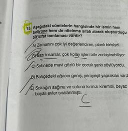 a
ovono nebribriex nabrupubloluose id nye se
issy ve aslped heislimus relpe hribe
obnísigned
alelmus biabrosas op slemu u
Side may trasay nin
15. Aşağıdaki cümlelerin hangisinde bir ismin hem
belirtme hem de niteleme sıfatı alarak oluşturduğu
bir sıfát tamlaması vardır?
TISMUND 09 (19
A) Zamanını çok iyi değerlendiren, planlı birisiydi.
maveb even
sh
ByBazı
B) Bazı insanlar, çok kolay işleri bile zorlaştırabiliyor.
en pre
o prole
C) Sahnede mavi gözlü bir çocuk şarkı söylüyordu.
D) Bahçedeki ağacın geniş, yemyeşil yaprakları vard
eb syamelso
Sokağın sağına ve soluna kırmızı kiremitli, beyaz
>00
boyalı evler sıralanmıştı. hovile
OF
hiblipeb nu mom resmio insedd
