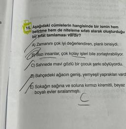 a
ovono nebribriex nabrupubloluose id nye se
issy ve aslped heislimus relpe hribe
obnísigned
alelmus biabrosas op slemu u
Side may trasay nin
15. Aşağıdaki cümlelerin hangisinde bir ismin hem
belirtme hem de niteleme sıfatı alarak oluşturduğu
bir sıfát tamlaması vardır?
TISMUND 09 (19
A) Zamanını çok iyi değerlendiren, planlı birisiydi.
maveb even
sh
ByBazı
B) Bazı insanlar, çok kolay işleri bile zorlaştırabiliyor.
en pre
o prole
C) Sahnede mavi gözlü bir çocuk şarkı söylüyordu.
D) Bahçedeki ağacın geniş, yemyeşil yaprakları vard
eb syamelso
Sokağın sağına ve soluna kırmızı kiremitli, beyaz
>00
boyalı evler sıralanmıştı. hovile
OF
hiblipeb nu mom resmio insedd