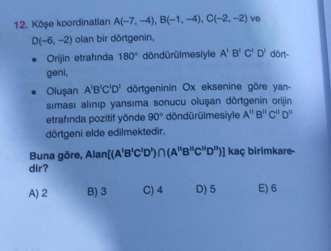 12. Köşe koordinatları A(-7, -4), B(-1,-4), C(-2,-2) ve
D(-6, -2) olan bir dörtgenin,
• Orijin etrafında 180° döndürülmesiyle A' B' C' D' dört-
geni,
• Oluşan A'B'C'D' dörtgeninin Ox eksenine göre yan-
siması alınıp yansıma sonucu oluşan dörtgenin orijin
e