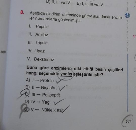 açık
D) II, III ve IV E) I, II, III ve IV
8. Aşağıda sindirim sisteminde görev alan farklı enzim-
ler numaralarla gösterilmiştir.
I.
Pepsin
II. Amilaz
III. Tripsin
IV. Lipaz
V. Dekstrinaz
Buna göre enzimlerin etki ettiği besin çeşitleri
hangi seçenekte yan