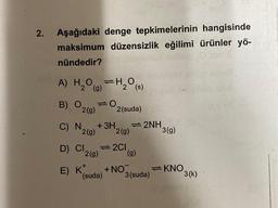 2. Aşağıdaki denge tepkimelerinin hangisinde
maksimum düzensizlik eğilimi ürünler yö-
nündedir?
A) H₂O=H₂O(s)
B) O
10
C) N
2(g)
+ 3H
2 (g)
D) Cl 2(g)
E) K*
2 (suda)
(suda)
2(g)
=2C1
+ NO
(g)
2NH
3 (suda)
3(g)
KNO
3(k)