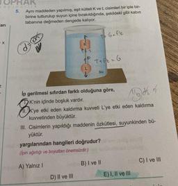 PRAK
ayincilik
5.
arı
X
Aynı maddeden yapılmış, eşit kütleli K ve L cisimleri bir iple bir-
birine tutturulup suyun içine bırakıldığında, şekildeki gibi kabın
tabanına değmeden dengede kalıyor.
K'nin içinde boşluk vardır.
K
T+ G=Fk
T+Fk = G
İp gerilmesi sıfırdan farklı olduğuna göre,
B
Mods of
11.K'ye etki eden kaldırma kuvveti L'ye etki eden kaldırma
kuvvetinden büyüktür.
D) II ve III
su
III. Cisimlerin yapıldığı maddenin özkütlesi, suyunkinden bü-
yüktür.
yargılarından hangileri doğrudur?
(Ipin ağırlığı ve boyutları önemsizdir.)
A) Yalnız I
B) I ve II
E) I, II ve III
C) I ve III