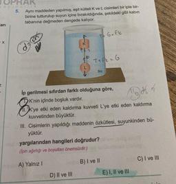 PRAK
ayincilik
5.
arı
X
Aynı maddeden yapılmış, eşit kütleli K ve L cisimleri bir iple bir-
birine tutturulup suyun içine bırakıldığında, şekildeki gibi kabın
tabanına değmeden dengede kalıyor.
K'nin içinde boşluk vardır.
K
T+ G=Fk
T+Fk = G
İp gerilmesi sıfırdan farklı olduğuna göre,
B
Mods of
11.K'ye etki eden kaldırma kuvveti L'ye etki eden kaldırma
kuvvetinden büyüktür.
D) II ve III
su
III. Cisimlerin yapıldığı maddenin özkütlesi, suyunkinden bü-
yüktür.
yargılarından hangileri doğrudur?
(Ipin ağırlığı ve boyutları önemsizdir.)
A) Yalnız I
B) I ve II
E) I, II ve III
C) I ve III