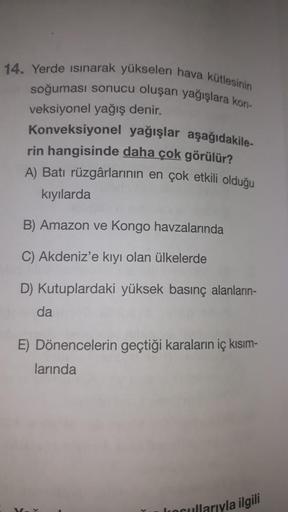 14. Yerde Isınarak yükselen hava kütlesinin
soğuması sonucu oluşan yağışlara kon-
veksiyonel yağış denir.
Konveksiyonel yağışlar aşağıdakile-
rin hangisinde daha çok görülür?
A) Batı rüzgârlarının en çok etkili olduğu
kıyılarda
B) Amazon ve Kongo havzaları