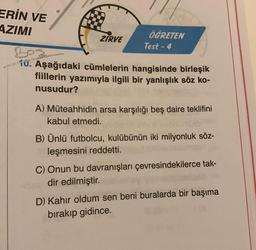 ERİN VE
AZIMI
ZIRVE
ÖĞRETEN
Test - 4
D
10. Aşağıdaki cümlelerin hangisinde birleşik
fiillerin yazımıyla ilgili bir yanlışlık söz ko-
nusudur?
A) Müteahhidin arsa karşılığı beş daire teklifini
kabul etmedi.
B) Ünlü futbolcu, kulübünün iki milyonluk söz-
leşmesini reddetti.
C) Onun bu davranışları çevresindekilerce tak-
dir edilmiştir.
D) Kahır oldum sen beni buralarda bir başıma
bırakıp gidince.