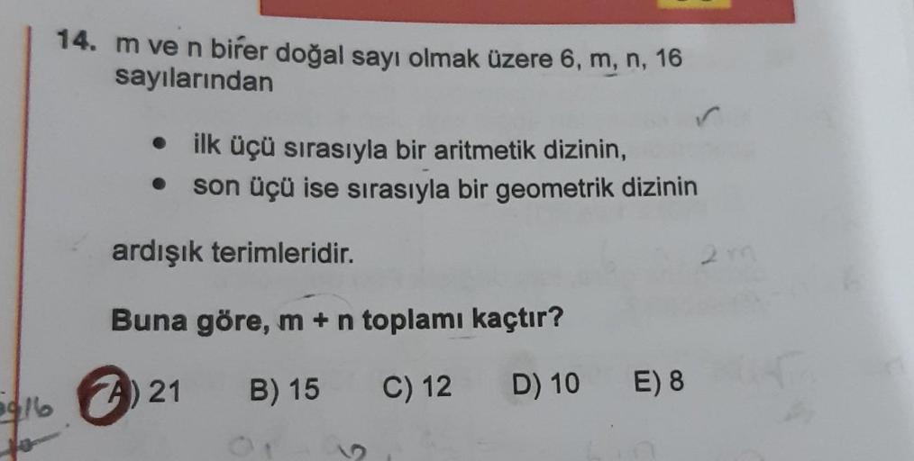 916
14. m ve n birer doğal sayı olmak üzere 6, m, n, 16
sayılarından
• ilk üçü sırasıyla bir aritmetik dizinin,
son üçü ise sırasıyla bir geometrik dizinin
ardışık terimleridir.
Buna göre, m + n toplamı kaçtır?
A) 21
B) 15
C) 12
D) 10
E) 8