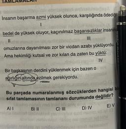 TAM
A
s obrilaignap gamba
İnsanın başarma azmi yüksek olunca, karşılığında ödediği
1
ZEILA
bedel de yüksek oluyor, kaçınılmaz başarısızlıklar insanın
III
mald
omuzlarına dayanılması zor bir vicdan azabı yüklüyordu.
Ama hekimliği kutsal ve zor kilan da zaten bu yüktü:
10
Bir başkasının derdini yüklenmek için bazen o
ağırlığın altında ezilmek gerekiyordu.
met IV
wen
Bu parçada numaralanmış sözcüklerden hangisi bir
sifat tamlamasının tamlananı durumunda değildir?
A) I
nudey nad insil eb sey
B) II
C) III
Har
abni
lugublo ritelves ivi sinide
sot
Soy Boit minoy mal
D) IV E) V
(a
wws'
gono nabandsY