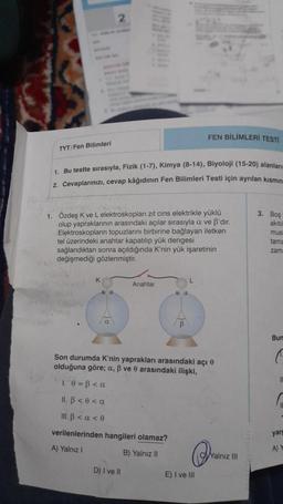TYT/Fen Bilimleri
2
1. Bu testte sırasıyla, Fizik (1-7), Kimya (8-14), Biyoloji (15-20) alanlarım
2. Cevaplarınızı, cevap kâğıdının Fen Bilimleri Testi için ayrılan kısmın
K
1. Özdeş K ve L elektroskopları zıt cins elektrikle yüklü
olup yapraklarının arasındaki açılar sırasıyla a ve B'dır.
Elektroskopların topuzlarını birbirine bağlayan iletken
tel üzerindeki anahtar kapatılıp yük dengesi
sağlandıktan sonra açıldığında K'nin yük işaretinin
değişmediği gözlenmiştir.
a
Anahtar
D) I ve II
FEN BİLİMLERİ TESTİ
B
Son durumda K'nin yaprakları arasındaki açı
olduğuna göre; a, ß ve 0 arasındaki ilişki,
1 0 =B <a
II. B < 0 <a
III. B < a < 0
verilenlerinden hangileri olamaz?
A) Yalnız I
B) Yalnız II
E) I ve Ill
Yalnız III
3. Boş
akitil
mus
tama
zam
Bum
C
II
yarg
A) Y