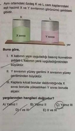 Aynı ortamdaki özdeş K ve L cam kaplarındaki
eşit hacimli X ve Y sıvılarının görünümü şekildeki
gibidir.
X SIVISI
Y SIVISI
Buna göre,
I. K kabının yere uyguladığı basınç kuvvetinin
şiddeti-L kabının yere uyguladığınkinden
büyüktür.
II. Y sıvısının yüzey gerilimi X sıvısının yüzey
geriliminden büyüktür.
yer
All. Kaplara kılcal borular daldırıldığında X
SIVISI boruda yükselirken Y SIVISI boruda
alçalır.
yargılarından hangileri doğrudur?
A) Yalnız I
B) Yalnız II
Dve III
C) Yalnız III
E) Il ve Ill