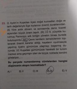 23. (1) Aydın'ın Kuşadası ilçesi doğal kumsalları doğa ve
tarih değerleriyle Ege kıyılarının önemli duraklarından.
(II) Yöre antik dönem ve sonrasında deniz ticareti
açısından büyük önem taşıdı. (III) İ.Ö 8. yüzyılda ku-
rulmuş Panionion adlı birliğin yönetim binası burada
bulunuyordu. (V) Çevre kentlerin temsilcilerinin top-
lanarak önemli kararlar aldığı, kayaların oyulmasıyla
yapılmış tiyatro günümüze ulaşmayı başarmış du-
rumda. (V) Kuşadası gümümüzde hareketli bir turizm
merkezi ama geçmişin izleri de birçok noktada kendini
gösteriyor.
Bu parçada numaralanmış cümlelerden hangisi
düşüncenin akışını bozmaktadır?
A) I
B) II
C) III
BLIV
E) V