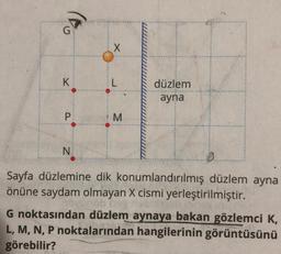 G
K
P
X
L
M
düzlem
ayna
N
Sayfa düzlemine dik konumlandırılmış düzlem ayna
önüne saydam olmayan X cismi yerleştirilmiştir.
ovunab he
15/9x1712
G noktasından düzlem aynaya bakan gözlemci K,
L, M, N, P noktalarından hangilerinin görüntüsünü
görebilir?
0.