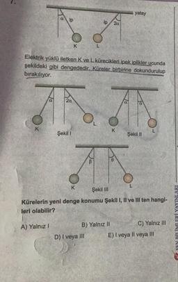 ip
A
K
A) Yalnız I
K
a
Elektrik yüklü iletken K ve L kürecikleri ipek iplikler ucunda
şekildeki gibi dengededir. Küreler birbirine dokundurulup
bırakılıyor.
2a
ANA
AN
Şekil 1
Şekil III
Kürelerin yeni denge konumu Şekil I, II ve III ten hangi-
leri olabilir?
K
L
ip
D) I veya III
B) Yalnız II
20
K
yatay
L
a
Şekil II
L
C) Yalnız III
E) I veya II veya III
FEN BİLİMLERİ YAYINLARI