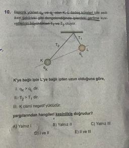 10. Elektrik yükleri q ve q elan K, Lözdeş küreleri iple asılı
gerilme kuv-
iken şekildeki gibi-dengelendiğinde-iplerdeki
vetlerinin büyüklükleri Tve-T₂ oluyor.
K
A) Yalnız I
ak
T2
D) I ve Il
T1
K'ye bağlı ipin L'ye bağlı ipten uzun olduğuna göre,
1. 9k >q dir.
II.-T₂ > T₁ dir.
III. K cismi negatif yüklüdür.
yargılarından hangileri kesinlikle doğrudur?
B) Yalnız II
9L
E) II ve III
C) Yalnız III