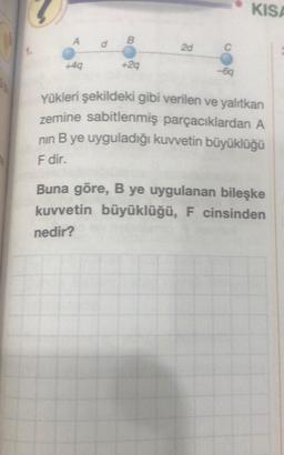 A
+4q
+2q
2d
-6q
KISA
Yükleri şekildeki gibi verilen ve yalıtkan
zemine sabitlenmiş parçacıklardan A
nın B ye uyguladığı kuvvetin büyüklüğü
F dir.
Buna göre, B ye uygulanan bileşke
kuvvetin büyüklüğü, F cinsinden
nedir?