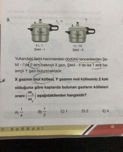 3.
oranı
A)
- | +
4
X gazı
m
6 L, T
Şekil - 1
Yukarıdaki farklı hacimlerdeki düdüklü tencerelerden Şe-
kill'de 2 atm basınçlı X gazı, Şekil - Il'de ise 1 atm ba-
sınçlı Y gazı bulunmaktadır.
X gazının mol kütlesi, Y gazının mol kütlesinin 2 katı
olduğuna g