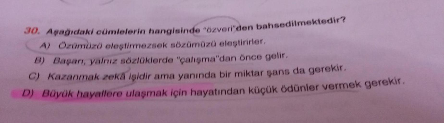 30. Aşağıdaki cümlelerin hangisinde "özveri"den bahsedilmektedir?
A) Özümüzü eleştirmezsek sözümüzü eleştirirler.
B) Başarı, yalnız sözlüklerde "çalışma"dan önce gelir.
C) Kazanmak zeka işidir ama yanında bir miktar şans da gerekir.
D) Büyük hayallere ulaş