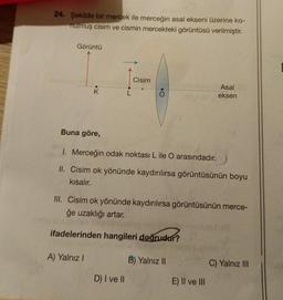 24. Şekilde bir mercek ile merceğin asal ekseni üzerine ko-
nulmuş cisim ve cismin mercekteki görüntüsü verilmiştir.
Görüntü
K
Buna göre,
A) Yalnız I
Cisim
•O
1. Merceğin odak noktası L ile O arasındadır.
II. Cisim ok yönünde kaydırılırsa görüntüsünün boyu
kısalır.
D) I ve II
III. Cisim ok yönünde kaydırılırsa görüntüsünün merce-
ğe uzaklığı artar.
ifadelerinden hangileri doğrudur?
Asal
eksen
B) Yalnız II
E) II ve III
C) Yalnız III