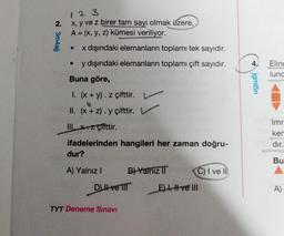 N 3m4ajj
2.
123
x, y ve z birer tam sayı olmak üzere,
A = (x, y, z) kümesi veriliyor.
x dışındaki elemanların toplamı tek sayıdır.
y dışındaki elemanların toplamı çift sayıdır.
Buna göre,
I. (x + y). z çifttir.
II. (x+z). y çifttir.
III. x. z çifttir.
ifadelerinden hangileri her zaman doğru-
●
dur?
A) Yalnız I
B) Yalnız II
D) II ve TIT
TYT Deneme Sınavı
C) I ve II
E) I, II ve III
jgml5n
Elinc
lunc
mr
ker
dır.
Bu
A)