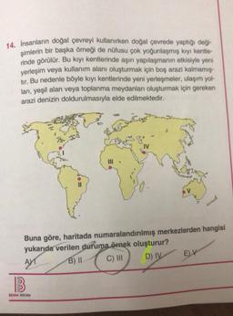 14. İnsanların doğal çevreyi kullanırken doğal çevrede yaptığı deği-
şimlerin bir başka örneği de nüfusu çok yoğunlaşmış kıyı kentle-
rinde görülür. Bu kıyı kentlerinde aşırı yapılaşmanın etkisiyle yeni
yerleşim veya kullanım alanı oluşturmak için boş arazi kalmamış-
tır. Bu nedenle böyle kıyı kentlerinde yeni yerleşmeler, ulaşım yol-
ları, yeşil alan veya toplanma meydanları oluşturmak için gereken
arazi denizin doldurulmasıyla elde edilmektedir.
Buna göre, haritada numaralandırılmış merkezlerden hangisi
yukarıda verilen duruma örnek oluşturur?
AT
B) II
C) III
D) IV
B
BENIM HOCAM
EV