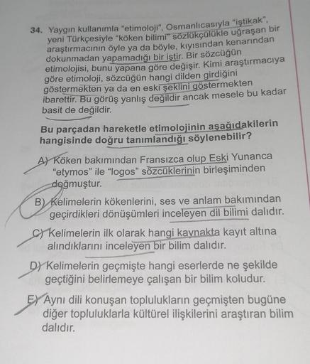 34. Yaygın kullanımla "etimoloji", Osmanlıcasıyla "iştikak",
yeni Türkçesiyle "köken bilimi" sözlükçülükle uğraşan bir
araştırmacının öyle ya da böyle, kıyısından kenarından
dokunmadan yapamadığı bir iştir. Bir sözcüğün
etimolojisi, bunu yapana göre değişi