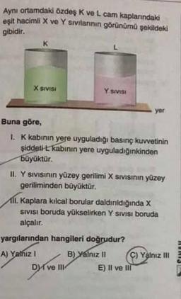 Aynı ortamdaki özdeş K ve L cam kaplarındaki
eşit hacimli X ve Y sıvılarının görünümü şekildeki
gibidir.
X SIVISI
Y SIVISI
Buna göre,
1. K kabının yere uyguladığı basınç kuvvetinin
şiddeti-L kabının yere uyguladığınkinden
büyüktür.
II. Y sıvısının yüzey gerilimi X sIVISının yüzey
geriliminden büyüktür.
yer
11. Kaplara kılcal borular daldırıldığında X
SIVISI boruda yükselirken Y Sivisi boruda
alçalır.
yargılarından hangileri doğrudur?
A) Yalnız I
B) Yalnız II
Dve III
C) Yalnız III
E) Il ve Ill
RORIST