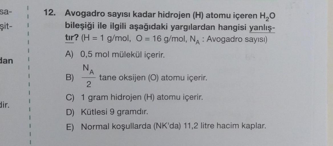 sa-
şit-
dan
dir.
12. Avogadro sayısı kadar hidrojen (H) atomu içeren H₂O
bileşiği ile ilgili aşağıdaki yargılardan hangisi yanlış-
tır? (H = 1 g/mol, O = 16 g/mol, NA: Avogadro sayısı)
A) 0,5 mol mülekül içerir.
N₁ A
2
tane oksijen (O) atomu içerir.
B)
C)