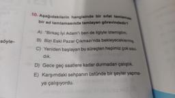 söyle-
10. Aşağıdakilerin hangisinde bir sifat tamlamas
bir ad tamlamasında tamlayan görevindedir?
A) "Birkaç İyi Adam"ı ben de ilgiyle izlemiştim.
B) Bizi Eski Pazar Çıkmazı'nda bekleyeceklermiş.
C) Yeniden başlayan bu süreçten hepimiz çok sıkıl
dık.
D) Gece geç saatlere kadar durmadan çalıştık.
E) Karşımdaki sehpanın üstünde bir şeyler yapma-
ya çalışıyordu.