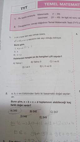 3.
2.
1.
1.
TYT
(1-30)
(31-40) ile ilgili 40 soru va
2. Cevaplarınızı, cevap kâğıdının Temel Matematik Testi (TYT) ic
Geometri
Bu testte sırasıyla, Matematik
x ve y birer tam sayı olmak üzere,
x³ + x²y + x + y sayısının tek sayı olduğu biliniyor.
Buna göre,
1. x.y + x = x +
II. x
TEMEL MATEMATI
III. x + y
ifadelerinin hangisi ya da hangileri çift sayıdır?
A) Yalnız I
B) Yalnız II
D) I ve II
Ege aklınd
a, b, c ve d birbirinden farklı iki basamaklı doğal sayılar-
dır.
B) 346
E) I, II ve III
Buna göre, a + b + c + d toplamının alabileceği kaç
farklı değer vardır?
A) 345
C) I ve III
E) 349
2921
C) 347
D) 348
EK-310 +11+2+3=146;
ER=
1
4.
96+97+98 +99=13
24+1 2²