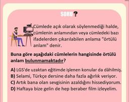 SORU?
Cümlede açık olarak söylenmediği halde,
cümlenin anlamından veya cümledeki bazı
ifadelerden çıkarılabilen anlama "örtülü
anlam" denir.
Buna göre aşağıdaki cümlelerin hangisinde örtülü
anlam bulunmamaktadır?
A) LGS'de uzaktan eğitimde işlenen konular da dâhilmiş.
B) Selami, Türkçe dersine daha fazla ağırlık veriyor.
C) Artık bana olan sevgisinin azaldığını hissediyorum.
D) Haftaya bize gelin de hep beraber film izleyelim.