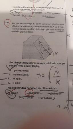 10)
x artırılarak K uydusunun yörüngesi değiştirildiğinde, T, E
ve G niceliklerinden hangileri artar?
A) Yalqız T
B) Yalniz E
DE-ve-e
Bir ipin ucuna bağlı K cismi tamamen sürtünmesiz
olduğu varsayılan eğik düzlem üzerinde A ve B nok-
taları arasında şekilde görüldüğü gibi basit harmonik
hareket yapmaktadır.
ELT ve G
00
B1, Il ve Ill
A
K
B
Bu cismin periyodunu hesaplayabilmek için yer
çekimi İvmesinden başka;
ipin uzunluğu,
M. cismin kütlesi,
III. a açısı,
IV. 0 açısı
niceliklerinden hangileri de bilinmelidir?
A Yalnız I
Bitive tit
M
k
Ofive i
-El ve IV
12)
8
A