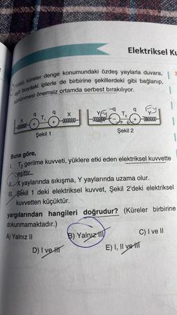 yüklü küreler denge konumundaki özdeş yaylarla duvara,
eşit boydaki iplerle de birbirine şekillerdeki gibi bağlanıp,
1
sürtünmesi önemsiz ortamda serbest bırakılıyor.
X
-xxxxXxXx(+
T₁
Şekil 1
q
+
X
-0000000-
-q
- ₂
D) I ve H
Elektriksel Ku
T₂
B) Yalnız 111
q
Şekil 2
Buna göre,
T₂ gerilme kuvveti, yüklere etki eden elektriksel kuvvette
Deşittir
D
X yaylarında sıkışma, Y yaylarında uzama olur.
III. Sekil 1 deki elektriksel kuvvet, Şekil 2'deki elektriksel
kuvvetten küçüktür.
yargılarından hangileri doğrudur? (Küreler birbirine
dokunmamaktadır.)
A) Yalnız II
000000
C) I ve II
E) I, II ve T