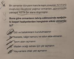 8.
Bir zamanlar dünyanın kara ile kaplı yüzeyinin %14'ünü
oluşturan Ekvatoral yağmur ormanları, günümüzde
yaklaşık %5'lik bir alana düşmüştür.
Buna göre ormanların tahrip edilmesinde aşağıda-
ki beşerî faaliyetlerden hangisinin etkisi olmamış-
tır?
AGöl ve bataklıkların kurutulmasının
BY Kereste, kâğıt hamuru ve odun elde etmenin
Tarım alanı açmanın
Maden ocağı sahası için yer açmanın
Hayvanlara otlak yeri açmanın