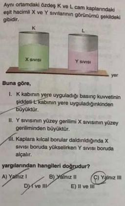 Aynı ortamdaki özdeş K ve L. cam kaplarındaki
eşit hacimli X ve Y sıvılarının görünümü şekildeki
gibidir.
X SIVISI
Y SIVISI
Buna göre,
1. K kabının yere uyguladığı basınç kuvvetinin
şiddeti-L kabının yere uyguladığınkinden
büyüktür.
II. Y sıvısının yüzey gerilimi X SIVISının yüzey
geriliminden büyüktür.
yer
1. Kaplara kılcal borular daldırıldığında X
SIVISI boruda yükselirken Y SIVISI boruda
alçalır.
yargılarından hangileri doğrudur?
A) Yalnız I
B) Yalnız II
DI ve III
C) Yalnız III
E) Il ve Ill