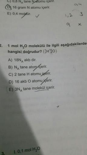 2.
0,8 NA tane Natomu içerir.
16 gram N atomu içerir.
E) 0,4 moletür.
A) 18N akb dir.
A
B) NA tane atom içerir.
C) 2 tane H atomu içerir.
D) 16 akb O atomu içerir.
E) 3N tane molekül içerir.
1,2
1. 0,1 mol H₂O
9
0,4
1 mol H₂O molekülü ile ilgili aşağıdakil